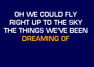 0H WE COULD FLY
RIGHT UP TO THE SKY
THE THINGS WE'VE BEEN
DREAMING 0F