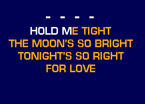 HOLD ME TIGHT
THE MOON'S SO BRIGHT
TONIGHTS SO RIGHT
FOR LOVE