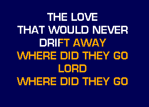THE LOVE
THAT WOULD NEVER
DRIFT AWAY
WHERE DID THEY GO
LORD
WHERE DID THEY GO