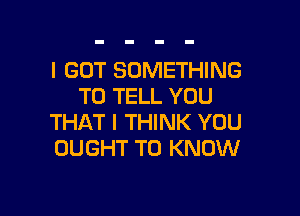 I GOT SOMETHING
TO TELL YOU

THAT I THINK YOU
OUGHT TO KNOW