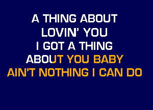 A THING ABOUT
LOVIN' YOU
I GOT A THING
ABOUT YOU BABY
AIN'T NOTHING I CAN DO