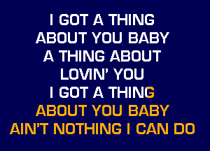 I GOT A THING
ABOUT YOU BABY
A THING ABOUT
LOVIN' YOU
I GOT A THING
ABOUT YOU BABY
AIN'T NOTHING I CAN DO