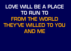 LOVE WILL BE A PLACE
TO RUN TO
FROM THE WORLD
THEY'VE VVILLED TO YOU
AND ME