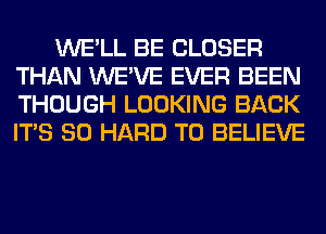 WE'LL BE CLOSER
THAN WE'VE EVER BEEN
THOUGH LOOKING BACK
ITS SO HARD TO BELIEVE