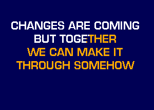 CHANGES ARE COMING
BUT TOGETHER
WE CAN MAKE IT
THROUGH SOMEHOW