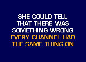 SHE COULD TELL
THAT THERE WAS
SOMETHING WRONG
EVERY CHANNEL HAD
THE SAME THING ON