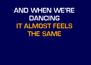 AND WHEN WE'RE
DANCING
IT ALMOST FEELS

THE SAME