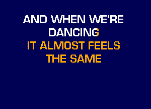 AND WHEN WE'RE
DANCING
IT ALMOST FEELS

THE SAME