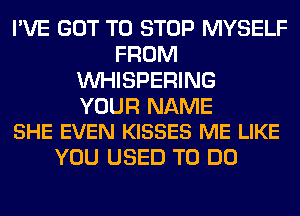 I'VE GOT TO STOP MYSELF
FROM
VVHISPERING

YOUR NAME
SHE EVEN KISSES ME LIKE

YOU USED TO DO