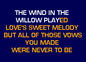 THE WIND IN THE
WILLOW PLAYED
LOVE'S SWEET MELODY
BUT ALL OF THOSE VOWS
YOU MADE
WERE NEVER TO BE