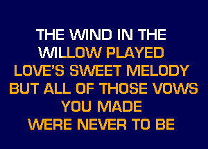 THE WIND IN THE
WILLOW PLAYED
LOVE'S SWEET MELODY
BUT ALL OF THOSE VOWS
YOU MADE
WERE NEVER TO BE