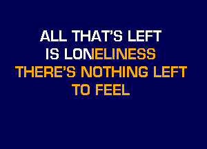ALL THAT'S LEFT
IS LONELINESS
THERE'S NOTHING LEFT
T0 FEEL