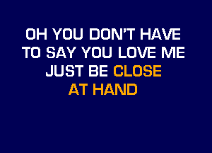 OHYOUDONTHAWE
TO SAY YOU LOVE ME
JUST BE CLOSE

AT HAND