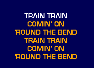 TRAIN TRAIN
CDMIM 0N
'ROUND THE BEND
TRAIN TRAIN
COMIN' 0N
sROUND THE BEND