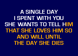 A SINGLE DAY
I SPENT WITH YOU
SHE WANTS TO TELL HIM
THAT SHE LOVES HIM 50
AND WILL UNTIL
THE DAY SHE DIES