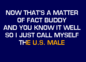 NOW THAT'S A MATTER
OF FACT BUDDY
AND YOU KNOW IT WELL
SO I JUST CALL MYSELF
THE US. MALE