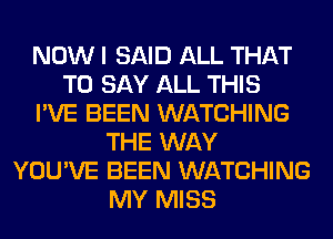 NOW I SAID ALL THAT
TO SAY ALL THIS
I'VE BEEN WATCHING
THE WAY
YOU'VE BEEN WATCHING
MY MISS