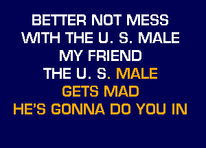 BETTER NOT MESS
WITH THE U. 8. MALE
MY FRIEND
THE U. 8. MALE
GETS MAD
HE'S GONNA DO YOU IN