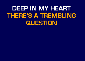 DEEP IN MY HEART
THERE'S A TREMBLING
QUESTION