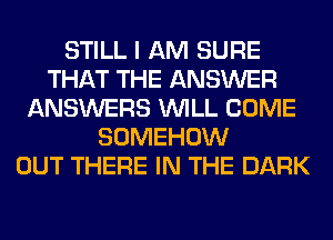 STILL I AM SURE
THAT THE ANSWER
ANSWERS WILL COME
SOMEHOW
OUT THERE IN THE DARK