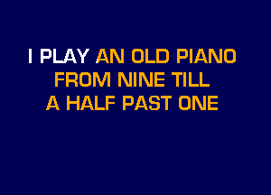 I PLAY AN OLD PIANO
FROM NINE TILL

A HALF PAST ONE