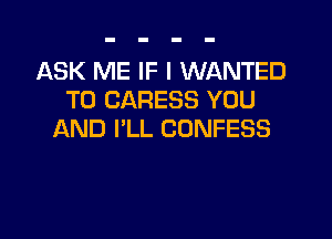 ASK ME IF I WANTED
TO CARESS YOU

AND I'LL CONFESS