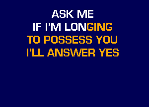 ASK ME
IF I'M LONGING
T0 POSSESS YOU
I'LL ANSWER YES
