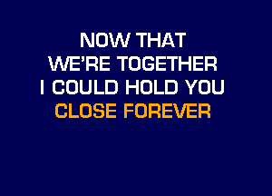 NOW THAT
WERE TOGETHER
I COULD HOLD YOU
CLOSE FOREVER