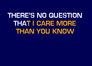 THERES N0 QUESTION
THAT I CARE MORE
THAN YOU KNOW