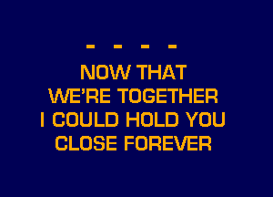 NOW THAT
WE'RE TOGETHER
I COULD HOLD YOU
CLOSE FOREVER