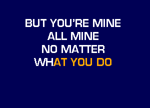 BUT YOU'RE MINE
ALL MINE
NO MATTER

WHAT YOU DO