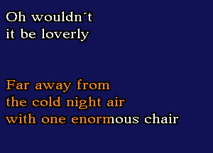0h wouldn't
it be loverly

Far away from
the cold night air
With one enormous chair