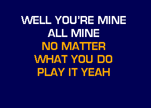 WELL YOU'RE MINE
ALL MINE
NO MATTER

WHAT YOU DO
PLAY IT YEAH