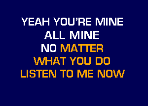 YEAH YOU'RE MINE
ALL MINE
NO MATTER
WHAT YOU DO
LISTEN TO ME NOW