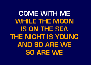 COME WITH ME
WHILE THE MOON
IS ON THE SEA
THE NIGHT IS YOUNG
AND 80 ARE WE
80 ARE WE