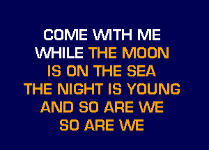COME WITH ME
WHILE THE MOON
IS ON THE SEA
THE NIGHT IS YOUNG
AND 80 ARE WE
80 ARE WE