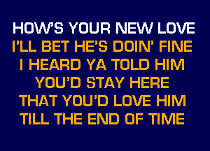 HOWS YOUR NEW LOVE
I'LL BET HE'S DOIN' FINE
I HEARD YA TOLD HIM
YOU'D STAY HERE
THAT YOU'D LOVE HIM
TILL THE END OF TIME