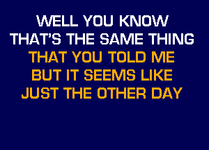 WELL YOU KNOW
THAT'S THE SAME THING
THAT YOU TOLD ME
BUT IT SEEMS LIKE
JUST THE OTHER DAY