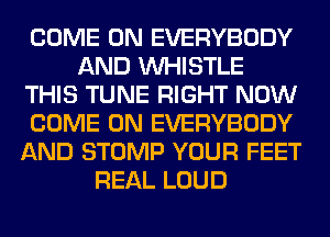 COME ON EVERYBODY
AND WHISTLE
THIS TUNE RIGHT NOW
COME ON EVERYBODY
AND STOMP YOUR FEET
REAL LOUD