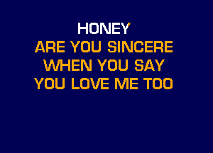 HONEY
ARE YOU SINCERE
WHEN YOU SAY

YOU LOVE ME TOO