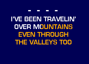 I'VE BEEN TRAVELIN'
OVER MOUNTAINS
EVEN THROUGH
THE VALLEYS T00