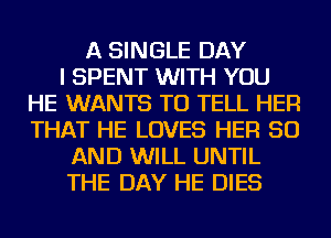 A SINGLE DAY
I SPENT WITH YOU
HE WANTS TO TELL HER
THAT HE LOVES HER 50
AND WILL UNTIL
THE DAY HE DIES
