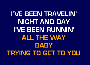 I'VE BEEN TRAVELIM
NIGHT AND DAY
I'VE BEEN RUNNIN'
ALL THE WAY
BABY
TRYING TO GET TO YOU