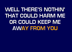 WELL THERE'S NOTHIN'
THAT COULD HARM ME
OR COULD KEEP ME
AWAY FROM YOU