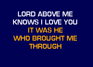 LORD ABOVE ME
KNOWS I LOVE YOU
IT WAS HE
WHO BROUGHT ME
THROUGH
