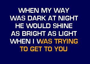 WHEN MY WAY
WAS DARK AT NIGHT
HE WOULD SHINE
AS BRIGHT AS LIGHT
WHEN I WAS TRYING
TO GET TO YOU