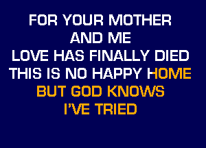 FOR YOUR MOTHER
AND ME
LOVE HAS FINALLY DIED
THIS IS NO HAPPY HOME
BUT GOD KNOWS
I'VE TRIED