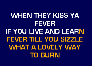 WHEN THEY KISS YA
FEVER
IF YOU LIVE AND LEARN
FEVER TILL YOU SIZZLE
WHAT A LOVELY WAY
TO BURN
