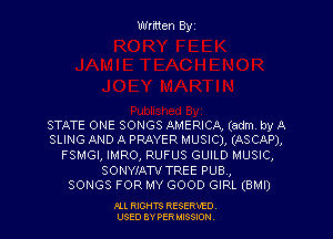 Written Byz

STATE ONE SONGS AMERICA, (adm. by A
SLING AND A PRAYER MUSIC), (ASCAP),
FSMGI, IMRO, RUFUS GUILD MUSIC,
SONYIAW TREE PUB,

SONGS FOR MY GOOD GIRL (BMI)

Ill moms RESERxEO
USED BY VER IDSSOON
