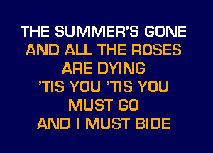 THE SUMMER'S GONE
AND ALL THE ROSES
ARE DYING
'TIS YOU 'TIS YOU
MUST GO
AND I MUST BIDE